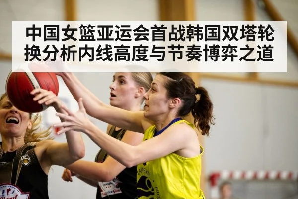 中国女篮亚运会首战韩国双塔轮换分析内线高度与节奏博弈之道 - kaiyun
