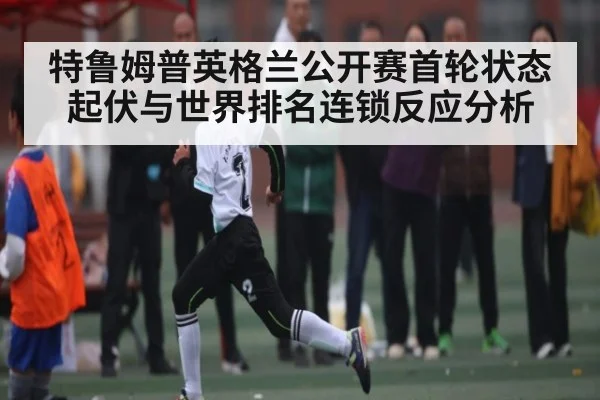 特鲁姆普英格兰公开赛首轮状态起伏与世界排名连锁反应分析