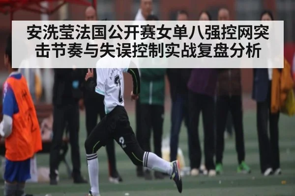 安洗莹法国公开赛女单八强控网突击节奏与失误控制实战复盘分析