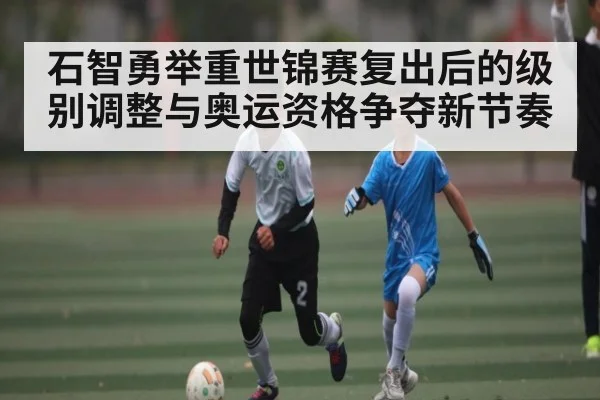 石智勇举重世锦赛复出后的级别调整与奥运资格争夺新节奏